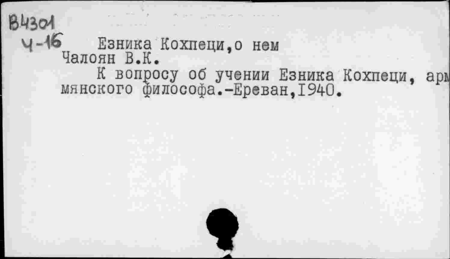 ﻿4-1*» Езника Кохпеци,о нем Чалоян В.К.
К вопросу об учении Езника Кохпеци минского философа.-Ереван,1940.